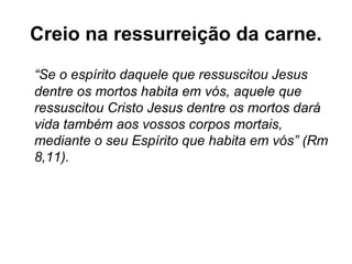 Creio na ressurreição da carne.
“Se o espírito daquele que ressuscitou Jesus
dentre os mortos habita em vós, aquele que
ressuscitou Cristo Jesus dentre os mortos dará
vida também aos vossos corpos mortais,
mediante o seu Espírito que habita em vós” (Rm
8,11).
 
