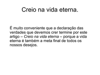 Creio na vida eterna.
É muito conveniente que a declaração das
verdades que devemos crer termine por este
artigo – Creio na vida eterna – porque a vida
eterna é também a meta final de todos os
nossos desejos.
 