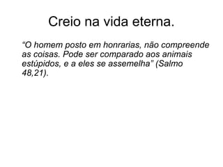 Creio na vida eterna.
“O homem posto em honrarias, não compreende
as coisas. Pode ser comparado aos animais
estúpidos, e a eles se assemelha” (Salmo
48,21).
 