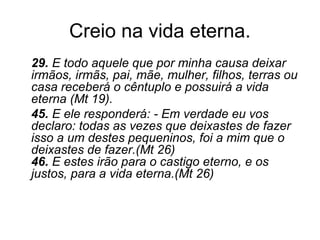 Creio na vida eterna.
29. E todo aquele que por minha causa deixar
irmãos, irmãs, pai, mãe, mulher, filhos, terras ou
casa receberá o cêntuplo e possuirá a vida
eterna (Mt 19).
45. E ele responderá: - Em verdade eu vos
declaro: todas as vezes que deixastes de fazer
isso a um destes pequeninos, foi a mim que o
deixastes de fazer.(Mt 26)
46. E estes irão para o castigo eterno, e os
justos, para a vida eterna.(Mt 26)
 