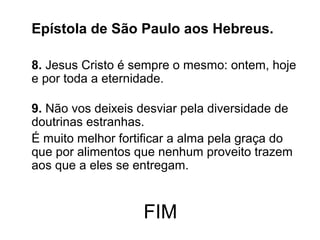 FIM
Epístola de São Paulo aos Hebreus.
8. Jesus Cristo é sempre o mesmo: ontem, hoje
e por toda a eternidade.
9. Não vos deixeis desviar pela diversidade de
doutrinas estranhas.
É muito melhor fortificar a alma pela graça do
que por alimentos que nenhum proveito trazem
aos que a eles se entregam.
 