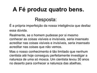 Resposta:
É a própria imperfeição da nossa inteligência que desfaz
essa dúvida.
Realmente, se o homem pudesse por si mesmo
conhecer as coisas visíveis e invisíveis, seria insensato
acreditar nas coisas visíveis e invisíveis, seria insensato
acreditar nas coisas que não vemos.
Mas o nosso conhecimento é tão limitado que nenhum
cientista até hoje conseguiu perfeitamente investigar a
natureza de uma só mosca. Um cientista levou 30 anos
no deserto para conhecer a natureza das abelhas.
A Fé produz quatro bens.
 