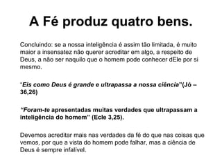 Concluindo: se a nossa inteligência é assim tão limitada, é muito
maior a insensatez não querer acreditar em algo, a respeito de
Deus, a não ser naquilo que o homem pode conhecer dEle por si
mesmo.
“Eis como Deus é grande e ultrapassa a nossa ciência”(Jó –
36,26)
“Foram-te apresentadas muitas verdades que ultrapassam a
inteligência do homem” (Ecle 3,25).
Devemos acreditar mais nas verdades da fé do que nas coisas que
vemos, por que a vista do homem pode falhar, mas a ciência de
Deus é sempre infalível.
A Fé produz quatro bens.
 