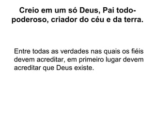 Creio em um só Deus, Pai todo-
poderoso, criador do céu e da terra.
Entre todas as verdades nas quais os fiéis
devem acreditar, em primeiro lugar devem
acreditar que Deus existe.
 