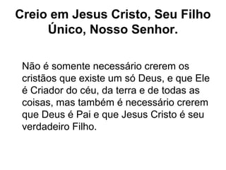 Creio em Jesus Cristo, Seu Filho
Único, Nosso Senhor.
Não é somente necessário crerem os
cristãos que existe um só Deus, e que Ele
é Criador do céu, da terra e de todas as
coisas, mas também é necessário crerem
que Deus é Pai e que Jesus Cristo é seu
verdadeiro Filho.
 
