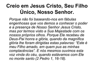 Creio em Jesus Cristo, Seu Filho
Único, Nosso Senhor.
Porque não foi baseando-nos em fábulas
engenhosas que vos demos a conhecer o poder
e a presença de Nosso Senhor Jesus Cristo,
mas por termos visto a Sua Majestade com os
nossos próprios olhos. Porque Ele recebeu de
Deus-Pai honra e glória, quando da magnífica
glória lhe foram dirigidas estas palavras: “Este é
meu Filho amado, em quem pus as minhas
complacências”. E nós mesmos ouvimos esta
voz vinda do céu, quando estávamos com Ele
no monte santo (2 Pedro 1, 16-18).
 