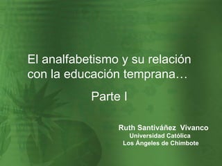 El analfabetismo y su relación con la educación temprana…  Parte I Ruth Santiváñez  Vivanco Universidad Católica  Los Ángeles de Chimbote 