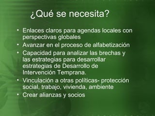 Enlaces claros para agendas locales con perspectivas globales Avanzar en el proceso de alfabetización Capacidad para analizar las brechas y  las estrategias para desarrollar estrategias de Desarrollo de Intervención Temprana. Vinculación a otras políticas- protección social, trabajo, vivienda, ambiente Crear alianzas y socios ¿Qué se necesita? 
