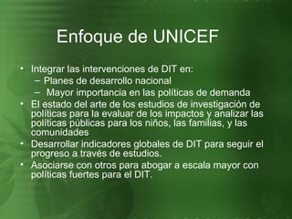 Integrar las intervenciones de DIT en: Planes de desarrollo nacional Mayor importancia en las políticas de demanda El estado del arte de los estudios de investigación de políticas para la evaluar de los impactos y analizar las políticas públicas para los niños, las familias, y las comunidades Desarrollar indicadores globales de DIT para seguir el progreso a través de estudios. Asociarse con otros para abogar a escala mayor con políticas fuertes para el DIT.  Enfoque de UNICEF 