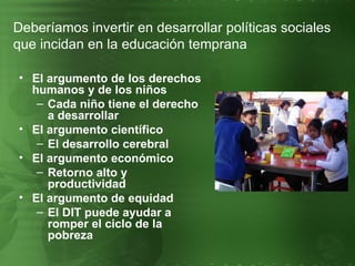 El argumento de los derechos humanos y de los niños Cada niño tiene el derecho a desarrollar El argumento científico El desarrollo cerebral El argumento económico Retorno alto y productividad El argumento de equidad El DIT puede ayudar a romper el ciclo de la pobreza Deberíamos invertir en desarrollar políticas sociales que incidan en la educación temprana 