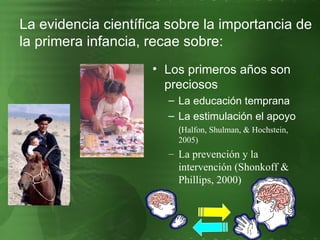 La evidencia científica sobre la importancia de la primera infancia, recae sobre: Los primeros años son preciosos La educación temprana  La estimulación el apoyo ( Halfon, Shulman, & Hochstein, 2005) La prevención y la intervención (Shonkoff & Phillips, 2000) 