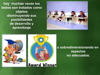 hoy  muchas veces los bebes son tratados como objetos disminuyendo sus posibilidades de desarrollo y aprendizaje o sobredimensionando en  aspectos no adecuados. 