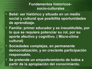 Fundamentos historicos-  socio-culturales Bebé: ser histórico y situado en un medio social y cultural que posibilita oportunidades de aprendizaje. Familia: primer educador y es insustituible, por lo que se requiere potenciar su rol, por su aporte afectivo y cognitivo. ( Micro-clima cultural)  Sociedades complejas, en permanente democratización, y en creciente participación responsable. Se pretende un empoderamiento de todos a partir de la apropiación del conocimiento. 