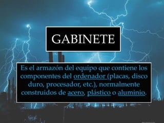 GABINETE
Es el armazón del equipo que contiene los
componentes del ordenador (placas, disco
duro, procesador, etc.), normalmente
construidos de acero, plástico o aluminio.
 