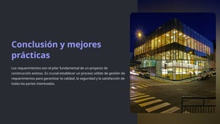 Conclusión y mejores
prácticas
Los requerimientos son el pilar fundamental de un proyecto de
construcción exitoso. Es crucial establecer un proceso sólido de gestión de
requerimientos para garantizar la calidad, la seguridad y la satisfacción de
todas las partes interesadas.
 