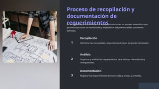 Proceso de recopilación y
documentación de
requerimientos
La recopilación y documentación de los requerimientos es un proceso sistemático que
garantiza que todas las necesidades y expectativas del proyecto estén claramente
definidas.
Recopilación
Identificar las necesidades y expectativas de todas las partes interesadas.
Análisis
Organizar y analizar los requerimientos para eliminar redundancias y
ambigüedades.
Documentación
Registrar los requerimientos de manera clara, precisa y completa.
 