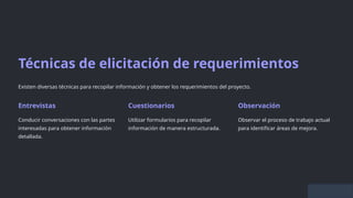 Técnicas de elicitación de requerimientos
Existen diversas técnicas para recopilar información y obtener los requerimientos del proyecto.
Entrevistas
Conducir conversaciones con las partes
interesadas para obtener información
detallada.
Cuestionarios
Utilizar formularios para recopilar
información de manera estructurada.
Observación
Observar el proceso de trabajo actual
para identificar áreas de mejora.
 
