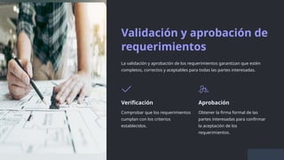 Validación y aprobación de
requerimientos
La validación y aprobación de los requerimientos garantizan que estén
completos, correctos y aceptables para todas las partes interesadas.
Verificación
Comprobar que los requerimientos
cumplan con los criterios
establecidos.
Aprobación
Obtener la firma formal de las
partes interesadas para confirmar
la aceptación de los
requerimientos.
 