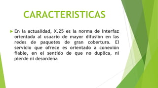 CARACTERISTICAS
   En la actualidad, X.25 es la norma de interfaz
    orientada al usuario de mayor difusión en las
    redes de paquetes de gran cobertura. El
    servicio que ofrece es orientado a conexión
    fiable, en el sentido de que no duplica, ni
    pierde ni desordena
 