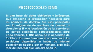 PROTOCOLO DNS
Es una base de datos distribuida y jerárquica,
que almacena la información necesaria para
los nombres de dominio. Sus usos principales
son la asignación de nombres de dominio a
direcciones IP y la localización de los servidores
de correo electrónico correspondientes para
cada dominio. El DNS nació de la necesidad de
facilitar a los seres humanos el acceso hacia los
servidores disponibles a través de Internet
permitiendo hacerlo por un nombre, algo más
fácil de recordar que una dirección IP.
 