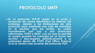 PROTOCOLO SMTP

 Es un protocolo TCP/IP usado en el envío y
 recepción de correo electrónico en Internet. Sin
 embargo, debido a las limitaciones de este
 protocolo para mantener una cola de mensajes
 en el servidor que los recibe, es usado
 normalmente con uno o dos protocolos
 adicionales, POP3 o IMAP, con los que se permite
 al usuario guardar los mensajes en un buzón del
 servidor y descargarlos periódicamente a su
 ordenador desde allí. POP3 (Post Office Protocol
 3) es la versión más reciente del protocolo POP.
 