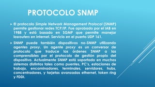 PROTOCOLO SNMP
   El protocolo Simple Network Management Protocol (SNMP)
    permite gestionar redes TCP/IP. Fue aprobado por el IAB en
    1988 y está basado en SGMP que permite manejar
    losrouters en Internet. Servicio en el puerto UDP 161.
   SNMP puede también dispositivos no-SNMP utilizando
    agentes proxy. Un agente proxy es un conversor de
    protocolo que traduce las órdenes SNMP a las
    comprensibles por el protocolo de gestión propio del
    dispositivo. Actualmente SNMP está soportado en muchos
    sistemas distintos tales como puentes, PC’s, estaciones de
    trabajo, encaminadores, terminales, servidores, hubs,
    concentradores, y tarjetas avanzadas ethernet, token ring
    y FDDI.
 