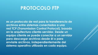 PROTOCOLO FTP

es un protocolo de red para la transferencia de
archivos entre sistemas conectados a una
red TCP (Transmission Control Protocol), basado
en la arquitectura cliente-servidor. Desde un
equipo cliente se puede conectar a un servidor
para descargar archivos desde él o para
enviarle archivos, independientemente del
sistema operativo utilizado en cada equipo.
 