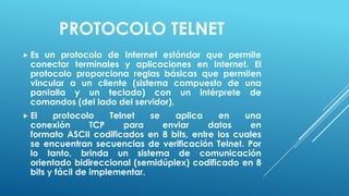PROTOCOLO TELNET
 Es un protocolo de Internet estándar que permite
  conectar terminales y aplicaciones en Internet. El
  protocolo proporciona reglas básicas que permiten
  vincular a un cliente (sistema compuesto de una
  pantalla y un teclado) con un intérprete de
  comandos (del lado del servidor).
 El    protocolo     Telnet   se   aplica   en    una
  conexión        TCP    para     enviar   datos    en
  formato ASCII codificados en 8 bits, entre los cuales
  se encuentran secuencias de verificación Telnet. Por
  lo tanto, brinda un sistema de comunicación
  orientado bidireccional (semidúplex) codificado en 8
  bits y fácil de implementar.
 