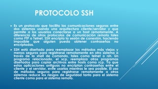 PROTOCOLO SSH
   Es un protocolo que facilita las comunicaciones seguras entre
    dos sistemas usando una arquitectura cliente/servidor y que
    permite a los usuarios conectarse a un host remotamente. A
    diferencia de otros protocolos de comunicación remota tales
    como FTP o Telnet, SSH encripta la sesión de conexión, haciendo
    imposible que alguien pueda obtener contraseñas no
    encriptadas.
   SSH está diseñado para reemplazar los métodos más viejos y
    menos seguros para registrarse remotamente en otro sistema a
    través de la shell de comando, tales como telnet o rsh. Un
    programa relacionado, el scp, reemplaza otros programas
    diseñados para copiar archivos entre hosts como rcp. Ya que
    estas aplicaciones antiguas no encriptan contraseñas entre el
    cliente y el servidor, evite usarlas mientras le sea posible. El uso
    de métodos seguros para registrarse remotamente a otros
    sistemas reduce los riesgos de seguridad tanto para el sistema
    cliente como para el sistema remoto.
 