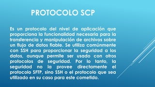 PROTOCOLO SCP
Es un protocolo del nivel de aplicación que
proporciona la funcionalidad necesaria para la
transferencia y manipulación de archivos sobre
un flujo de datos fiable. Se utiliza comúnmente
con SSH para proporcionar la seguridad a los
datos, aunque permite ser usado con otros
protocolos de seguridad. Por lo tanto, la
seguridad no la provee directamente el
protocolo SFTP, sino SSH o el protocolo que sea
utilizado en su caso para este cometido.
 