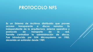 PROTOCOLO NFS


Es un Sistema de Archivos distribuido que provee
acceso    transparente    a    discos   remotos.    Es
independiente de la arquitectura, sistema operativo y
protocolo     de     transporte     de     la     red.
Permite centralizar la administración de discos.
Fue introducido por SUN Microsystems en 1985,
devenido en estándar desde 1989.
 