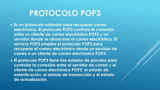 PROTOCOLO POP3
 Es un protocolo estándar para recuperar correo
  electrónico. El protocolo POP3 controla la conexión
  entre un cliente de correo electrónico POP3 y un
  servidor donde se almacena el correo electrónico. El
  servicio POP3 emplea el protocolo POP3 para
  recuperar el correo electrónico desde un servidor de
  correo a un cliente de correo electrónico POP3.
 El protocolo POP3 tiene tres estados de proceso para
  controlar la conexión entre el servidor de correo y el
  cliente de correo electrónico POP3: el estado de
  autenticación, el estado de transacción y el estado
  de actualización.
 