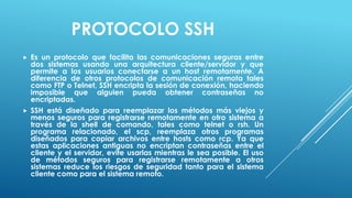 PROTOCOLO SSH
   Es un protocolo que facilita las comunicaciones seguras entre
    dos sistemas usando una arquitectura cliente/servidor y que
    permite a los usuarios conectarse a un host remotamente. A
    diferencia de otros protocolos de comunicación remota tales
    como FTP o Telnet, SSH encripta la sesión de conexión, haciendo
    imposible que alguien pueda obtener contraseñas no
    encriptadas.
   SSH está diseñado para reemplazar los métodos más viejos y
    menos seguros para registrarse remotamente en otro sistema a
    través de la shell de comando, tales como telnet o rsh. Un
    programa relacionado, el scp, reemplaza otros programas
    diseñados para copiar archivos entre hosts como rcp. Ya que
    estas aplicaciones antiguas no encriptan contraseñas entre el
    cliente y el servidor, evite usarlas mientras le sea posible. El uso
    de métodos seguros para registrarse remotamente a otros
    sistemas reduce los riesgos de seguridad tanto para el sistema
    cliente como para el sistema remoto.
 
