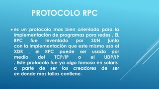 PROTOCOLO RPC
 es un protocolo mas bien orientado para la
 implementación de programas para redes , EL
 RPC     fue     inventado   por   SUN    junto
 con la implementación que este mismo usa el
 XDR , el RPC puede ser usado por
 medio       del     TCP/IP   o   el    UDP/IP
 . Este protocolo fue ya algo famoso en solaris
 a parte de ser los creadores de ser
 en donde mas fallos contiene.
 