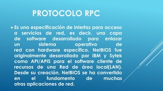 PROTOCOLO RPC
 Esuna especificación de interfaz para acceso
 a servicios de red, es decir, una capa
 de software desarrollado para enlazar
 un         sistema         operativo       de
 red con hardware específico. NetBIOS fue
 originalmente desarrollado por IBM y Sytek
 como API/APIS para el software cliente de
 recursos de una Red de área local(LAN).
 Desde su creación, NetBIOS se ha convertido
 en      el     fundamento      de     muchas
 otras aplicaciones de red.
 