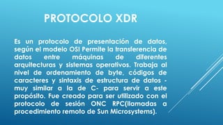 PROTOCOLO XDR
Es un protocolo de presentación de datos,
según el modelo OSI Permite la transferencia de
datos    entre     máquinas    de     diferentes
arquitecturas y sistemas operativos. Trabaja al
nivel de ordenamiento de byte, códigos de
caracteres y sintaxis de estructura de datos -
muy similar a la de C- para servir a este
propósito. Fue creado para ser utilizado con el
protocolo de sesión ONC RPC(llamadas a
procedimiento remoto de Sun Microsystems).
 