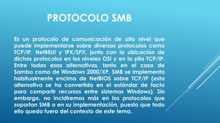 PROTOCOLO SMB
Es un protocolo de comunicación de alto nivel que
puede implementarse sobre diversos protocolos como
TCP/IP, NetBEUI y IPX/SPX, junto con la ubicación de
dichos protocolos en los niveles OSI y en la pila TCP/IP.
Entre todas esas alternativas, tanto en el caso de
Samba como de Windows 2000/XP, SMB se implementa
habitualmente encima de NetBIOS sobre TCP/IP (esta
alternativa se ha convertido en el estándar de facto
para compartir recursos entre sistemas Windows). Sin
embargo, no incidiremos más en los protocolos que
soportan SMB o en su implementación, puesto que todo
ello queda fuera del contexto de este tema.
 