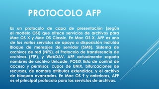 PROTOCOLO AFP
Es un protocolo de capa de presentación (según
el modelo OSI) que ofrece servicios de archivos para
Mac OS X y Mac OS Classic. En Mac OS X, AFP es uno
de los varios servicios de apoyo a disposición incluida
Bloque de mensajes de servidor (SMB), Sistema de
archivos de red (NFS), el Protocolo de transferencia de
archivos (FTP), y WebDAV. AFP actualmente soporta
nombres de archivo Unicode, POSIX lista de control de
acceso y permisos, cupos de UNIX, bifurcaciones de
recursos, de nombre atributos extendidos, y el archivo
de bloqueo avanzadas. En Mac OS 9 y anteriores, AFP
es el principal protocolo para los servicios de archivos.
 