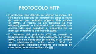 PROTOCOLO HTTP
 El protocolo más utilizado en Internet. La versión 0.9
  sólo tenía la finalidad de transferir los datos a través
  de Internet (en particular páginas Web escritas
  en HTML). La versión 1.0 del protocolo (la más
  utilizada) permite la transferencia de mensajes con
  encabezados que describen el contenido de los
  mensajes mediante la codificación MIME.
 El  propósito del protocolo HTTP es permitir la
  transferencia de archivos (principalmente, en formato
  HTML). entre un navegador (el cliente) y un servidor
  web     (denominado,     entre    otros,   httpd   en
  equipos UNIX) localizado mediante una cadena de
  caracteres denominada dirección URL.
 