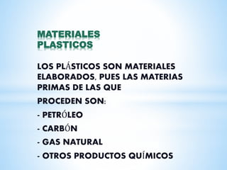 MATERIALES
PLASTICOS
LOS PLÁSTICOS SON MATERIALES
ELABORADOS, PUES LAS MATERIAS
PRIMAS DE LAS QUE
PROCEDEN SON:
- PETRÓLEO
- CARBÓN
- GAS NATURAL
- OTROS PRODUCTOS QUÍMICOS
 
