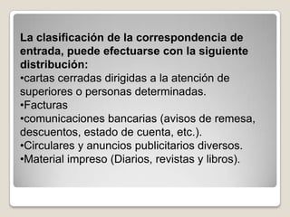 La clasificación de la correspondencia de
entrada, puede efectuarse con la siguiente
distribución:
•cartas cerradas dirigidas a la atención de
superiores o personas determinadas.
•Facturas
•comunicaciones bancarias (avisos de remesa,
descuentos, estado de cuenta, etc.).
•Circulares y anuncios publicitarios diversos.
•Material impreso (Diarios, revistas y libros).
 