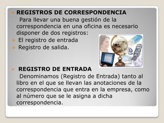 REGISTROS DE CORRESPONDENCIA
  Para llevar una buena gestión de la
 correspondencia en una oficina es necesario
 disponer de dos registros:
 El registro de entrada
 Registro de salida.



    REGISTRO DE ENTRADA
      Denominamos (Registro de Entrada) tanto al
    libro en el que se llevan las anotaciones de la
    correspondencia que entra en la empresa, como
    al número que se le asigna a dicha
    correspondencia.
 