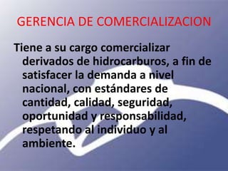 GERENCIA DE COMERCIALIZACION
Tiene a su cargo comercializar
  derivados de hidrocarburos, a fin de
  satisfacer la demanda a nivel
  nacional, con estándares de
  cantidad, calidad, seguridad,
  oportunidad y responsabilidad,
  respetando al individuo y al
  ambiente.
 