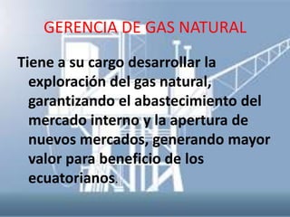GERENCIA DE GAS NATURAL
Tiene a su cargo desarrollar la
  exploración del gas natural,
  garantizando el abastecimiento del
  mercado interno y la apertura de
  nuevos mercados, generando mayor
  valor para beneficio de los
  ecuatorianos.
 