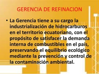 GERENCIA DE REFINACION
• La Gerencia tiene a su cargo la
  industrialización de hidrocarburos
  en el territorio ecuatoriano, con el
  propósito de satisfacer la demanda
  interna de combustibles en el país,
  preservando el equilibrio ecológico
  mediante la prevención y control de
  la contaminación ambiental.
 