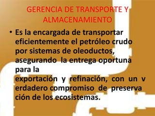GERENCIA DE TRANSPORTE Y
          ALMACENAMIENTO
• Es la encargada de transportar
  eficientemente el petróleo crudo
  por sistemas de oleoductos,
  asegurando la entrega oportuna
  para la
  exportación y refinación, con un v
  erdadero compromiso de preserva
  ción de los ecosistemas.
 