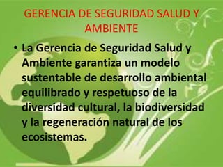 GERENCIA DE SEGURIDAD SALUD Y
            AMBIENTE
• La Gerencia de Seguridad Salud y
  Ambiente garantiza un modelo
  sustentable de desarrollo ambiental
  equilibrado y respetuoso de la
  diversidad cultural, la biodiversidad
  y la regeneración natural de los
  ecosistemas.
 