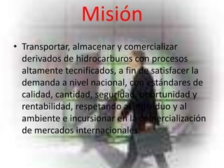 Misión
• Transportar, almacenar y comercializar
  derivados de hidrocarburos con procesos
  altamente tecnificados, a fin de satisfacer la
  demanda a nivel nacional, con estándares de
  calidad, cantidad, seguridad, oportunidad y
  rentabilidad, respetando al individuo y al
  ambiente e incursionar en la comercialización
  de mercados internacionales.
 