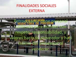 FINALIDADES SOCIALES
          EXTERNA

  Petroecuador tiene personal
   calificado para atender con
   respeto, responsabilidad, y
valores hacia su proveedor y haci
     mismo del proveedor al
            venderor.
 
