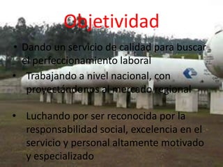 Objetividad
• Dando un servicio de calidad para buscar
  el perfeccionamiento laboral
• Trabajando a nivel nacional, con
   proyectándonos al mercado regional

• Luchando por ser reconocida por la
  responsabilidad social, excelencia en el
  servicio y personal altamente motivado
  y especializado
 